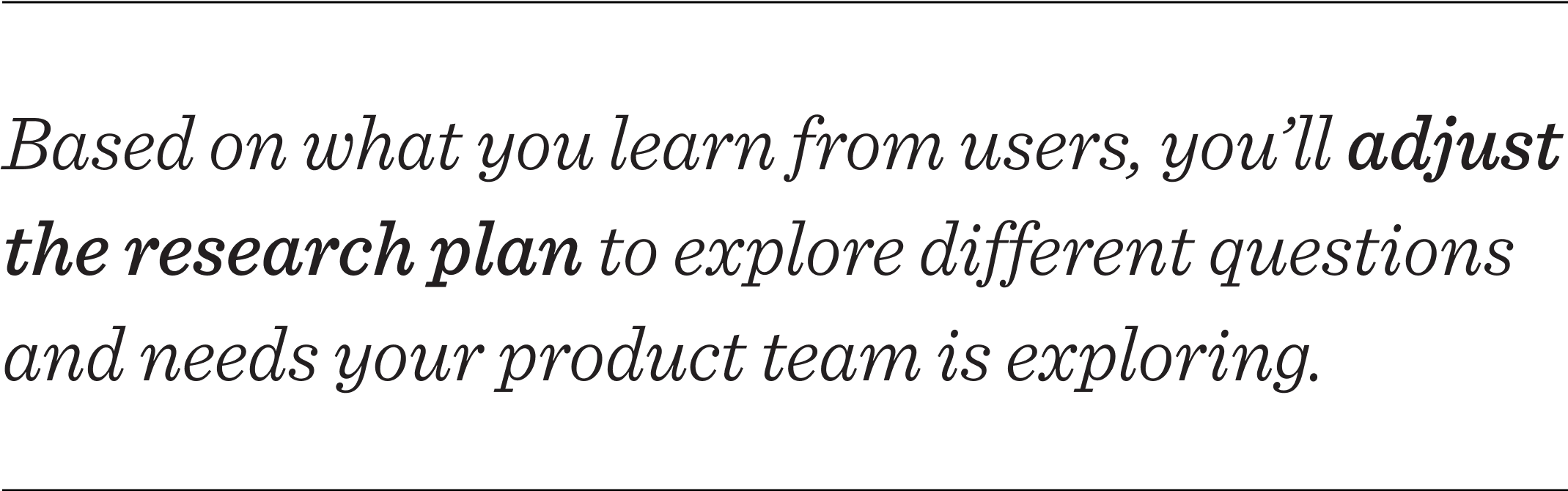 Based on what you learn from users, you’ll adjust your research plan to explore different questions and needs your product team is exploring.