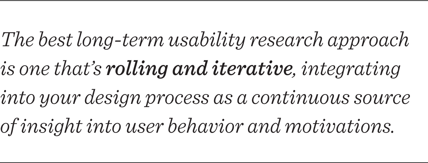 The best long-term usability research approach is one that’s rolling and iterative, one that integrates into your design process as a continuous source of insight into user behavior and motivations.